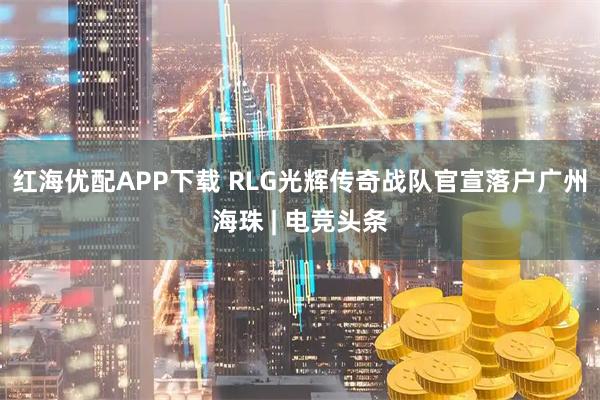 红海优配APP下载 RLG光辉传奇战队官宣落户广州海珠 | 电竞头条