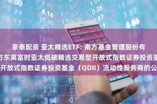 豪泰配资 亚太精选ETF: 南方基金管理股份有限公司关于南方基金南方东英富时亚太低碳精选交易型开放式指数证券投资基金（QDII）流动性服务商的公告