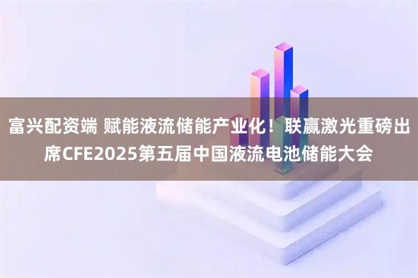 富兴配资端 赋能液流储能产业化！联赢激光重磅出席CFE2025第五届中国液流电池储能大会