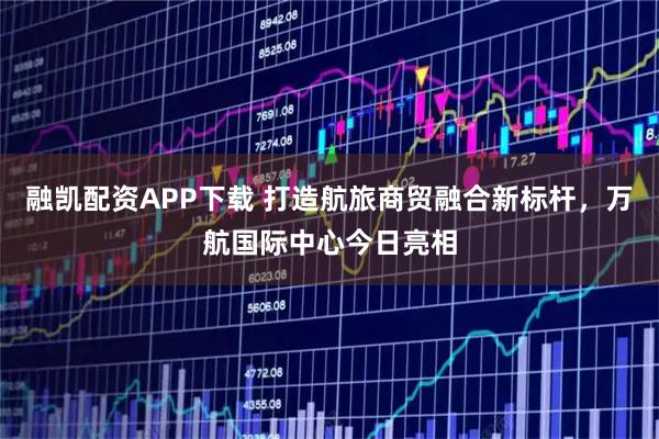 融凯配资APP下载 打造航旅商贸融合新标杆，万航国际中心今日亮相