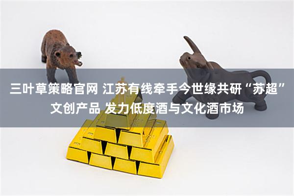 三叶草策略官网 江苏有线牵手今世缘共研“苏超”文创产品 发力低度酒与文化酒市场