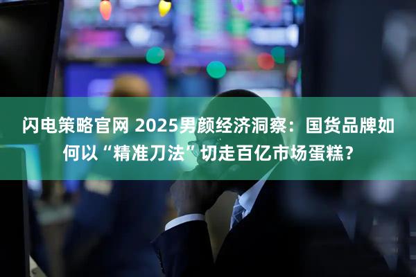 闪电策略官网 2025男颜经济洞察：国货品牌如何以“精准刀法”切走百亿市场蛋糕？
