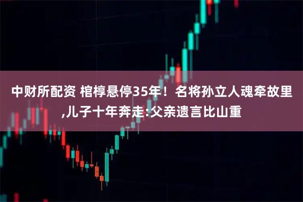 中财所配资 棺椁悬停35年！名将孙立人魂牵故里,儿子十年奔走:父亲遗言比山重