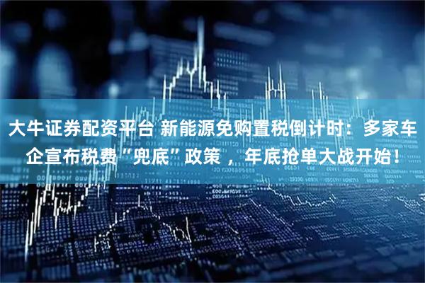 大牛证券配资平台 新能源免购置税倒计时：多家车企宣布税费“兜底”政策 ，年底抢单大战开始！