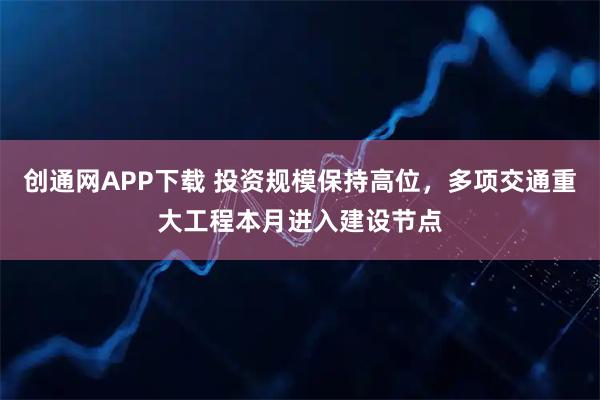 创通网APP下载 投资规模保持高位，多项交通重大工程本月进入建设节点