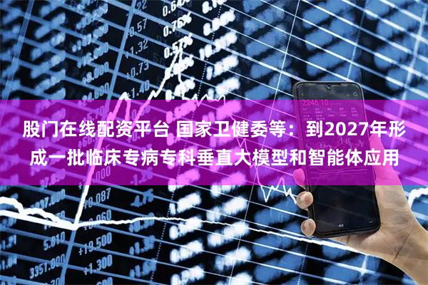 股门在线配资平台 国家卫健委等：到2027年形成一批临床专病专科垂直大模型和智能体应用