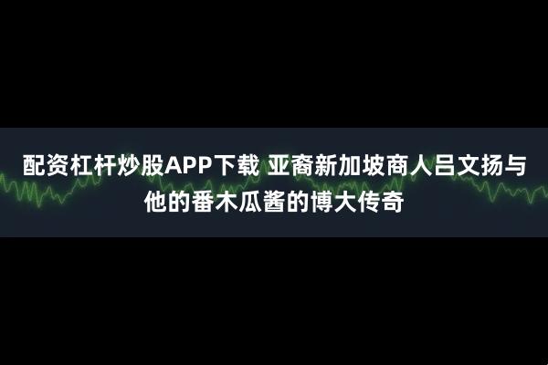 配资杠杆炒股APP下载 亚裔新加坡商人吕文扬与他的番木瓜酱的博大传奇