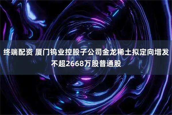 终端配资 厦门钨业控股子公司金龙稀土拟定向增发不超2668万股普通股