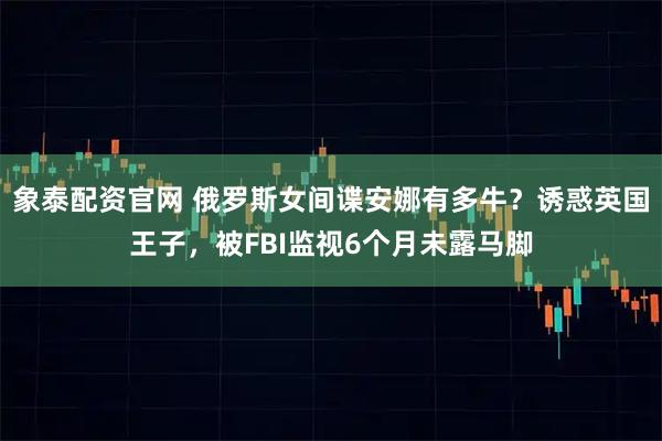 象泰配资官网 俄罗斯女间谍安娜有多牛？诱惑英国王子，被FBI监视6个月未露马脚