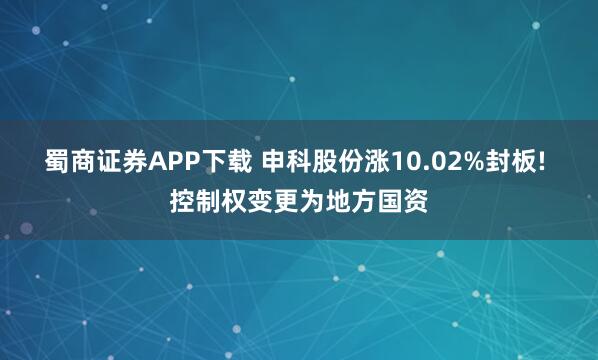 蜀商证券APP下载 申科股份涨10.02%封板! 控制权变更为地方国资