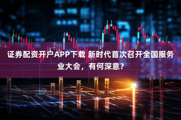 证券配资开户APP下载 新时代首次召开全国服务业大会，有何深意？