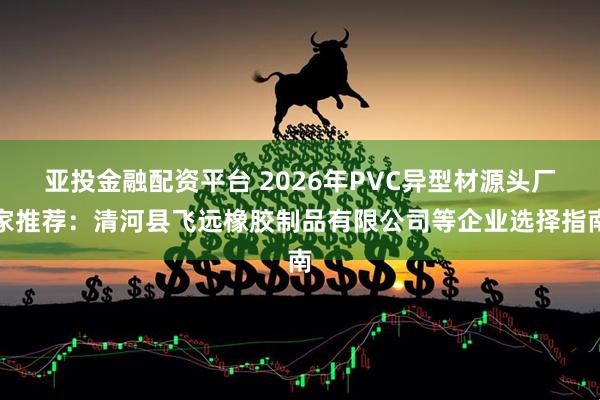 亚投金融配资平台 2026年PVC异型材源头厂家推荐：清河县飞远橡胶制品有限公司等企业选择指南