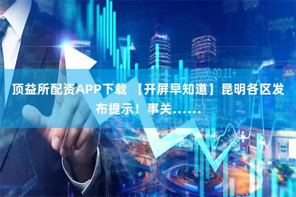 顶益所配资APP下载 【开屏早知道】昆明各区发布提示！事关……