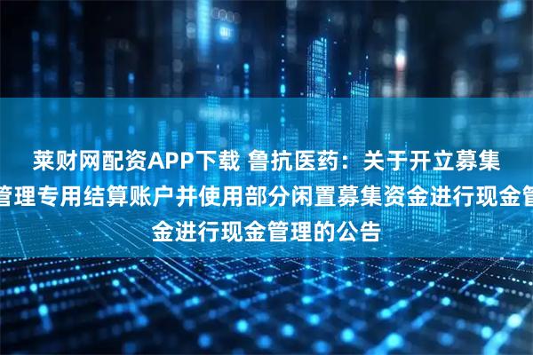 莱财网配资APP下载 鲁抗医药：关于开立募集资金现金管理专用结算账户并使用部分闲置募集资金进行现金管理的公告