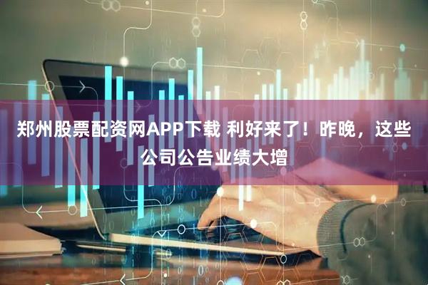 郑州股票配资网APP下载 利好来了！昨晚，这些公司公告业绩大增