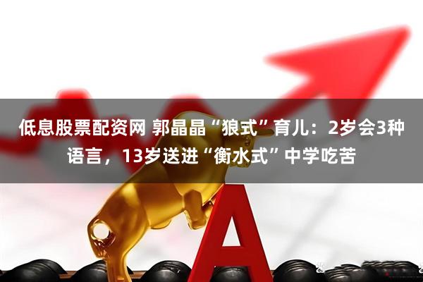 低息股票配资网 郭晶晶“狼式”育儿：2岁会3种语言，13岁送进“衡水式”中学吃苦