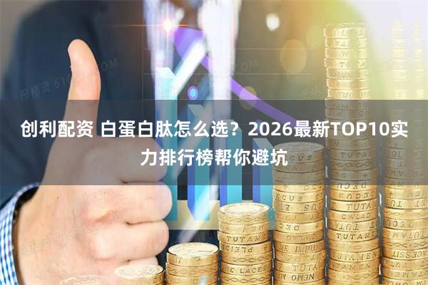 创利配资 白蛋白肽怎么选？2026最新TOP10实力排行榜帮你避坑
