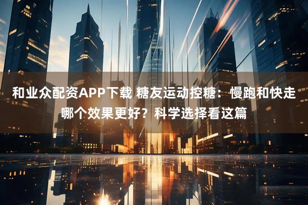和业众配资APP下载 糖友运动控糖：慢跑和快走哪个效果更好？科学选择看这篇
