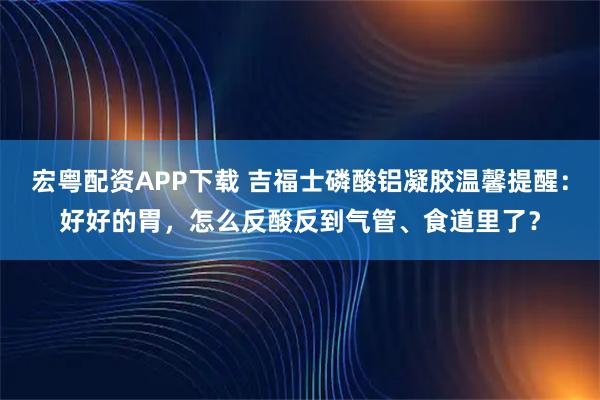 宏粤配资APP下载 吉福士磷酸铝凝胶温馨提醒：好好的胃，怎么反酸反到气管、食道里了？