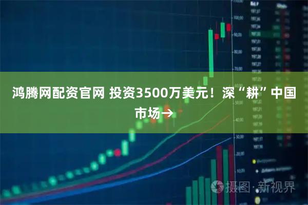 鸿腾网配资官网 投资3500万美元！深“耕”中国市场→