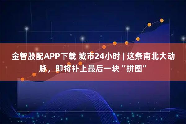 金智股配APP下载 城市24小时 | 这条南北大动脉，即将补上最后一块“拼图”