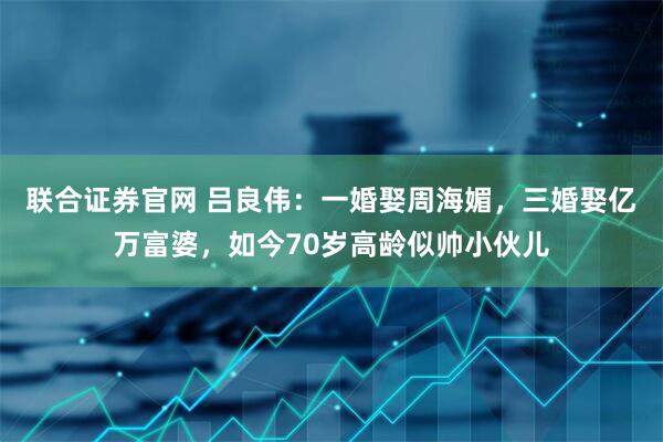 联合证券官网 吕良伟:一婚娶周海媚,三婚娶亿万富婆,如今70岁高龄似帅小伙儿
