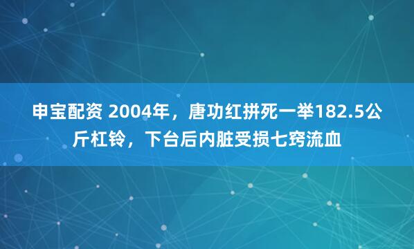 申宝配资 2004年,唐功红拼死一举182.5公斤杠铃,下台后内脏受损七窍流血