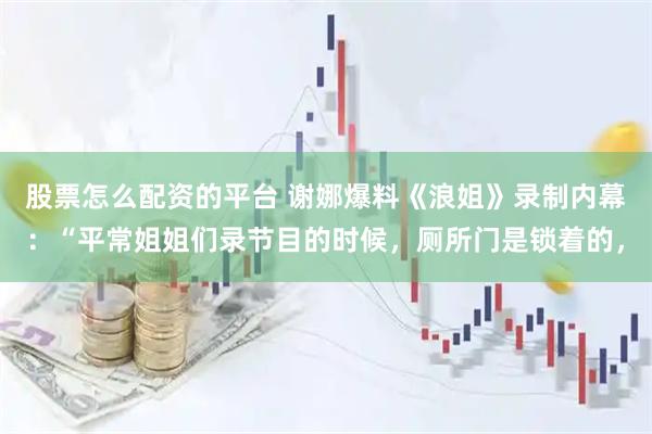 股票怎么配资的平台 谢娜爆料《浪姐》录制内幕:“平常姐姐们录节目的时候,厕所门是锁着的,