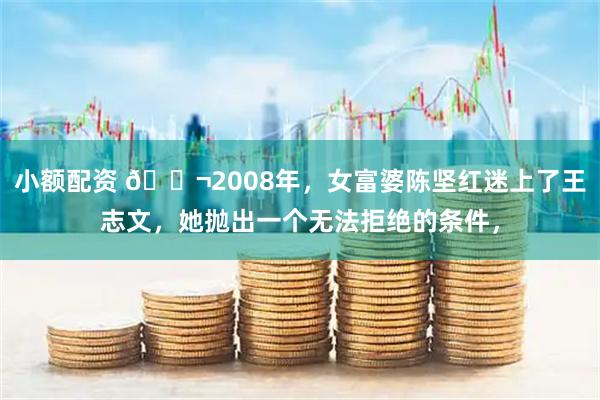 小额配资 🌬2008年,女富婆陈坚红迷上了王志文,她抛出一个无法拒绝的条件,
