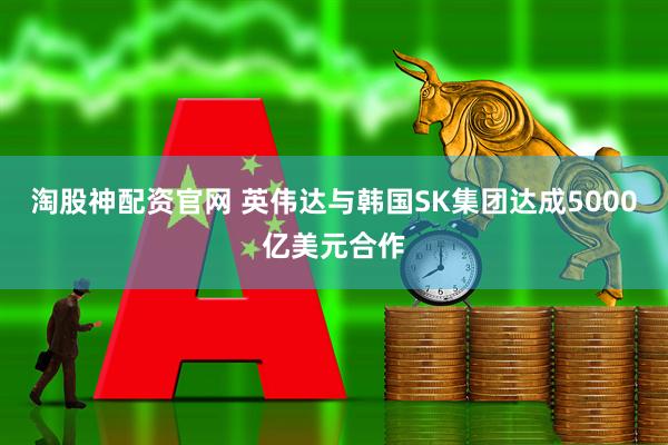 淘股神配资官网 英伟达与韩国SK集团达成5000亿美元合作