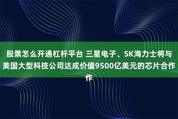 股票怎么开通杠杆平台 三星电子、SK海力士将与美国大型科技公司达成价值9500亿美元的芯片合作