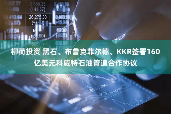柳荷投资 黑石、布鲁克菲尔德、KKR签署160亿美元科威特石油管道合作协议