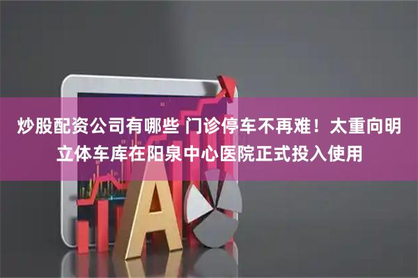 炒股配资公司有哪些 门诊停车不再难！太重向明立体车库在阳泉中心医院正式投入使用