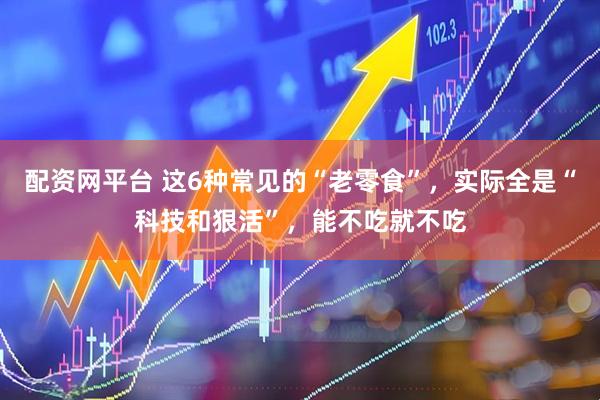 配资网平台 这6种常见的“老零食”，实际全是“科技和狠活”，能不吃就不吃
