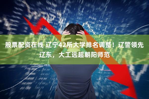 股票配资在线 辽宁42所大学排名调整！辽警领先辽东，大工远超朝阳师范