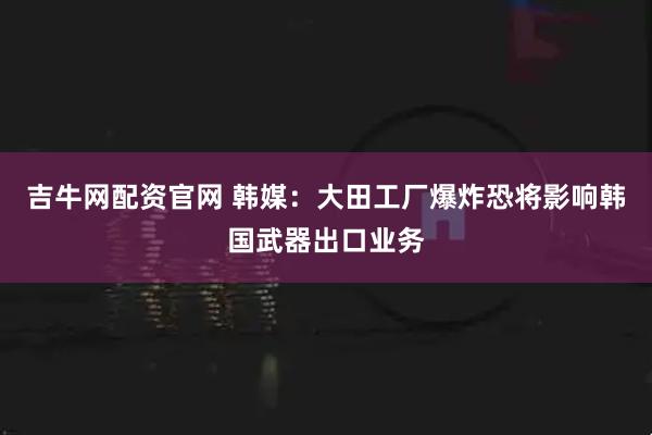 吉牛网配资官网 韩媒：大田工厂爆炸恐将影响韩国武器出口业务