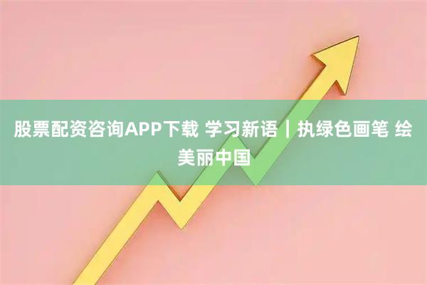 股票配资咨询APP下载 学习新语｜执绿色画笔 绘美丽中国