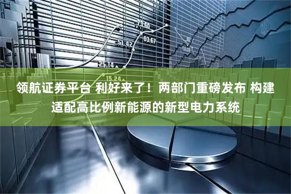 领航证券平台 利好来了！两部门重磅发布 构建适配高比例新能源的新型电力系统