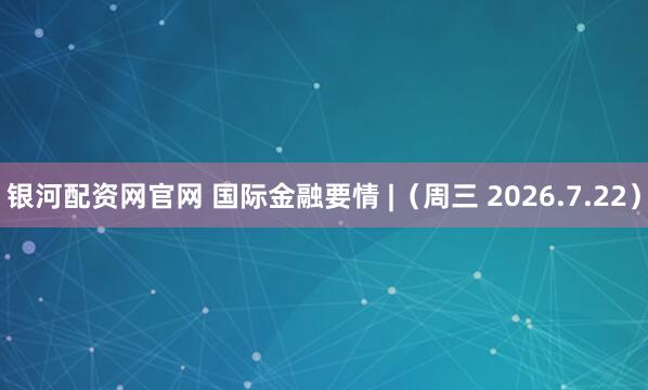 银河配资网官网 国际金融要情 |（周三 2026.7.22）