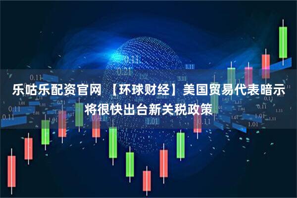 乐咕乐配资官网 【环球财经】美国贸易代表暗示将很快出台新关税政策